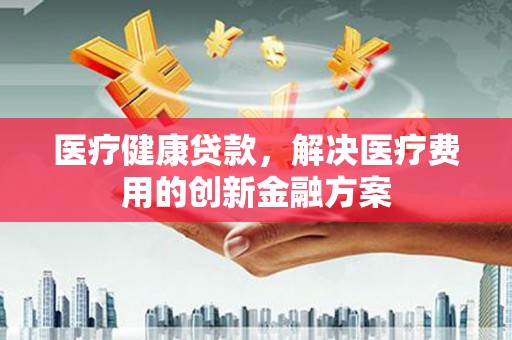 古镇医疗健康贷款，解决医疗费用的创新金融方案