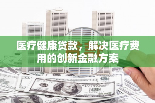 古镇医疗健康贷款，解决医疗费用的创新金融方案