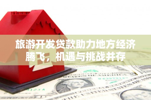 古镇旅游开发贷款助力地方经济腾飞，机遇与挑战并存