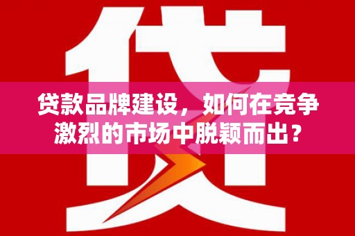 古镇贷款品牌建设，如何在竞争激烈的市场中脱颖而出？