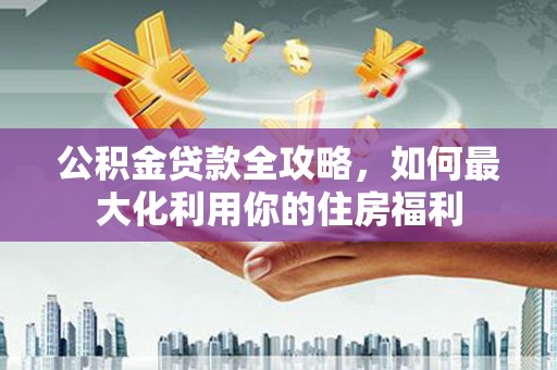 古镇公积金贷款全攻略，如何最大化利用你的住房福利